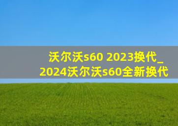 沃尔沃s60 2023换代_2024沃尔沃s60全新换代